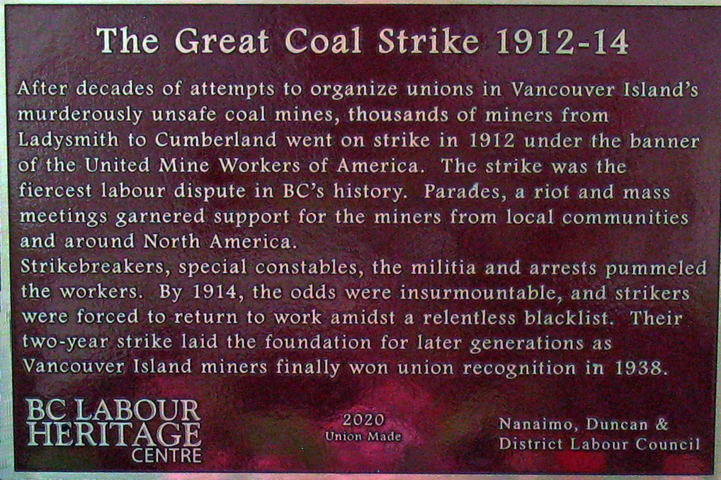 The plaque reads: After decades of attempts to organize unions in Vancouver Island’s murderously unsafe coal mines, thousands of miners from Ladysmith to Cumberland went on strike in 1912 under the banner of the United Mine Workers of America. The strike was the fiercest labour dispute in BC’s history. Parades, a riot and mass meetings garnered support for the miners from local communities and around North America. Strikebreakers, special constables, the militia and arrests pummeled the workers. By 1914, the odds were insurmountable, and strikers were forced to return to work amidst a relentless blacklist. Their two-year strike laid the foundation for later generations as Vancouver Island miners finally won union recognition in 1938. BC Labour Heritage Centre 2020 Union Made Nanaimo, Duncan & District Labour Council