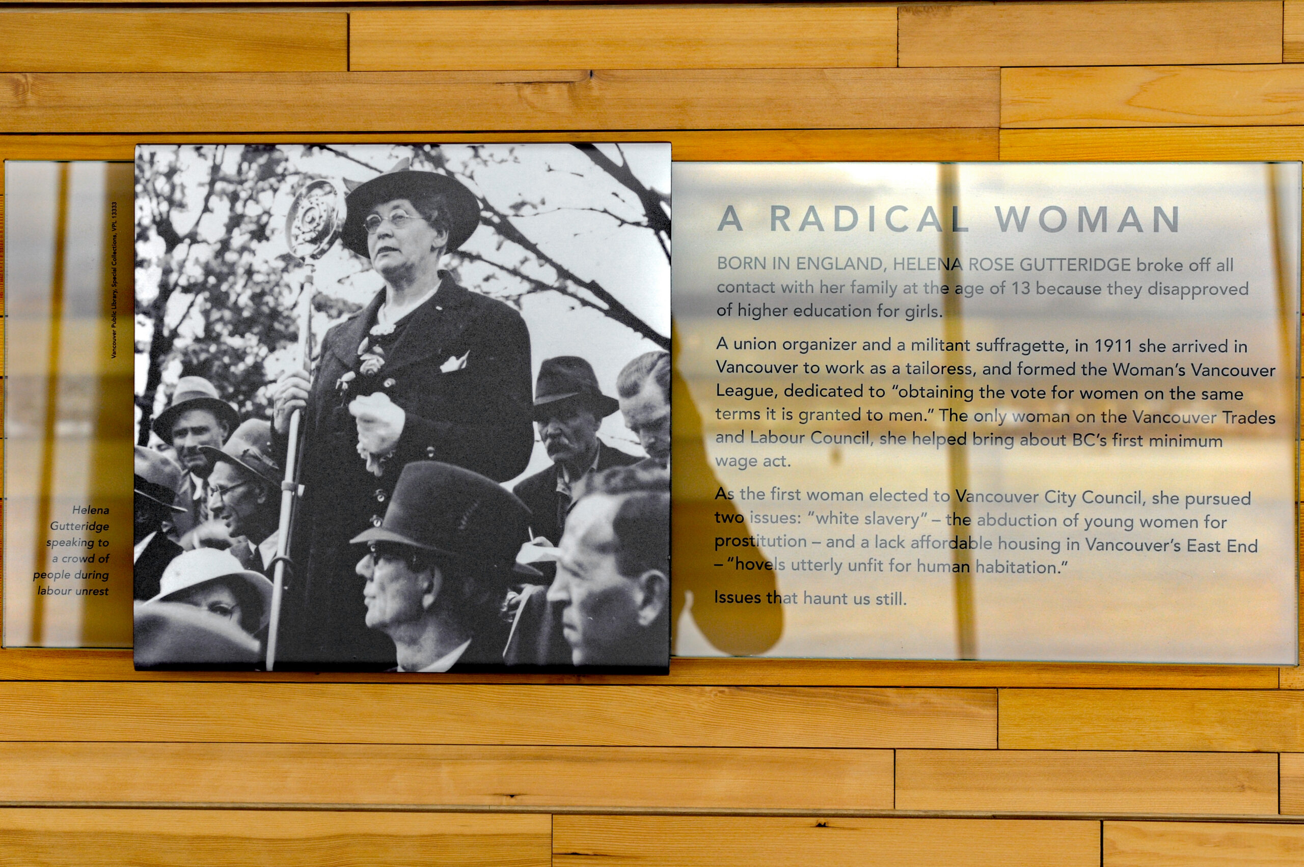 The plaque reads: Born in England, Helena Rose Gutteridge broke off all contact with her family at the age of 13 because they disapproved of higher education for girls. A union organiser and a militant suffragette, in 1911 she arrived in Vancouver to work as a tailoress and formed the Women's Vancouver League, dedicated to “obtaining the vote for women on the same terms as it is granted to men.” The only woman in the Vancouver Trades and Labour Council, she helped bring about BC's first minimum wage act. As the first woman elected to Vancouver City Council, she pursued two issues: “white slavery” — the abduction of young women for prostitution — and a lack of affordable housing in Vancouver's East End — “hovels utterly unfit for human habitation.” Issues that haunt us still.