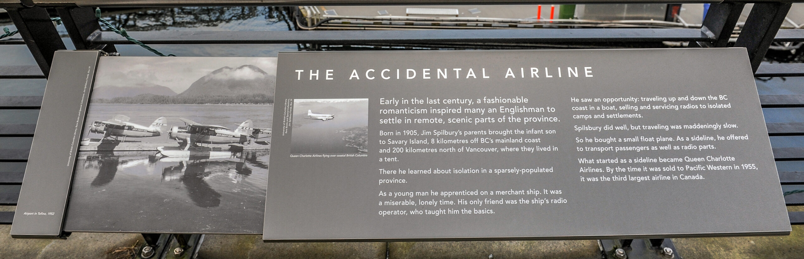 The plaque reads: Early in the last century, a fashionable romanticism inspired many an Englishman to settle in remote, scenic parts of the province. Born in 1905, Jim Spilsbury’s parents brought the infant son to Savary Island, 8 kilometres off BC’s mainland coast and 200 kilometres north of Vancouver, where they lived in a tent. There he learned about isolation in a sparsely-populated province. As a young man he apprenticed on a merchant ship. It was a miserable, lonely time. His only friend was the ship’s radio operator, who taught him the basics. He saw an opportunity: traveling up and down the BC coast in a boat, selling and servicing radios to isolated camps and settlements. Spilsbury did well, but traveling was maddeningly slow. So he bought a small float plane. As a sideline, he offered to transport passengers as well as radio parts. What started as a sideline became Queen Charlotte Airlines. By the time it was sold to Pacific Western in 1955, it was the third largest airline in Canada.
