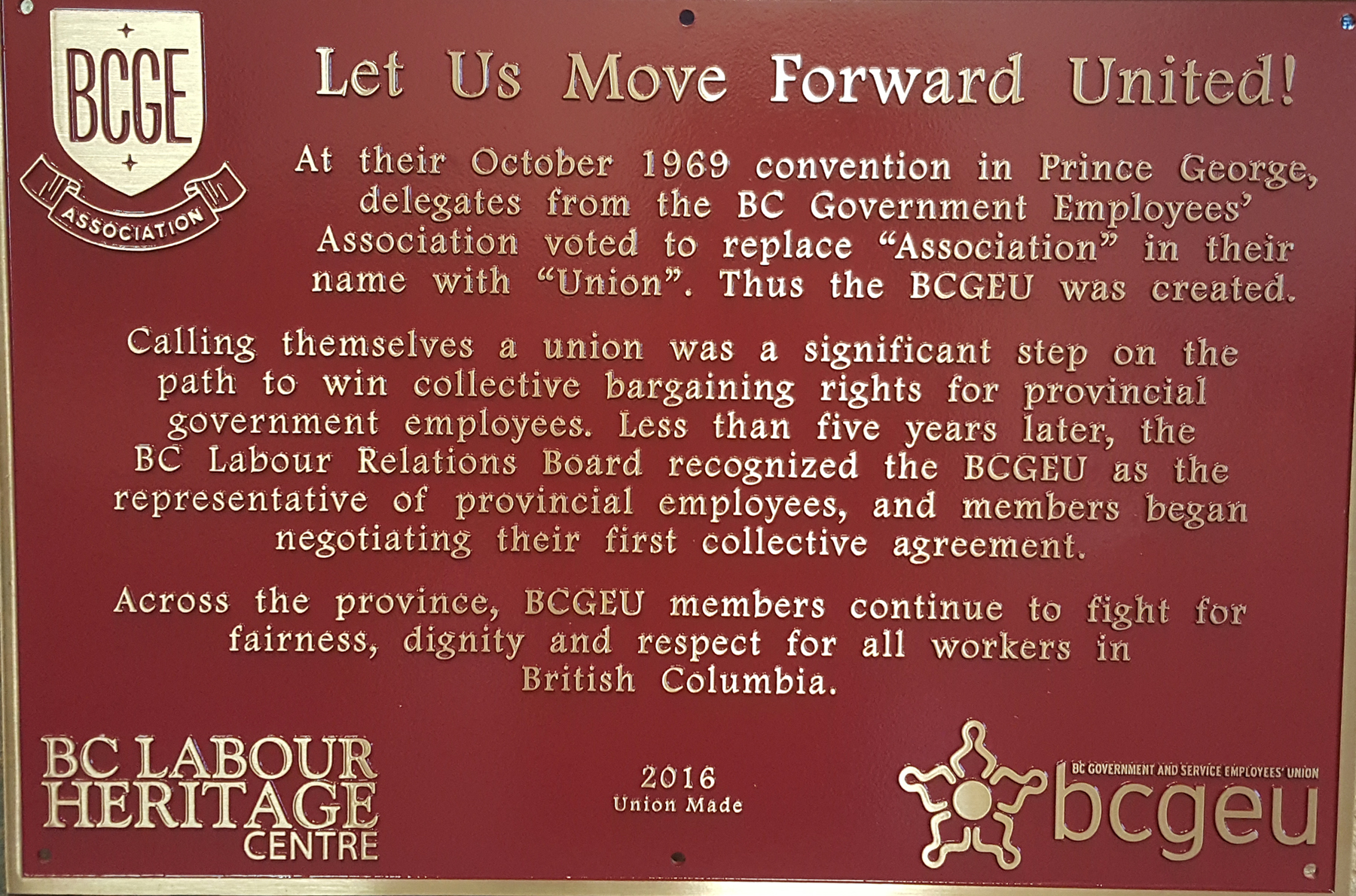 The plaque reads: At their October 1969 convention in Prince George, delegates from the BC Government Employees’ Association voted to replace “Association” in their name with “Union”. Thus the BCGEU was created. Calling themselves a union was a significant step on the path to win collective bargaining rights for provincial government employees. Less than five years later, the BC Labour Relations Board recognized the BCGEU as the representative of provincial employees, and members began negotiating their first collective agreement. Across the province, BCGEU members continue to fight for fairness, dignity and respect for all workers in British Columbia. BC Labour Heritage Centre 2016 Union Made BCGEU