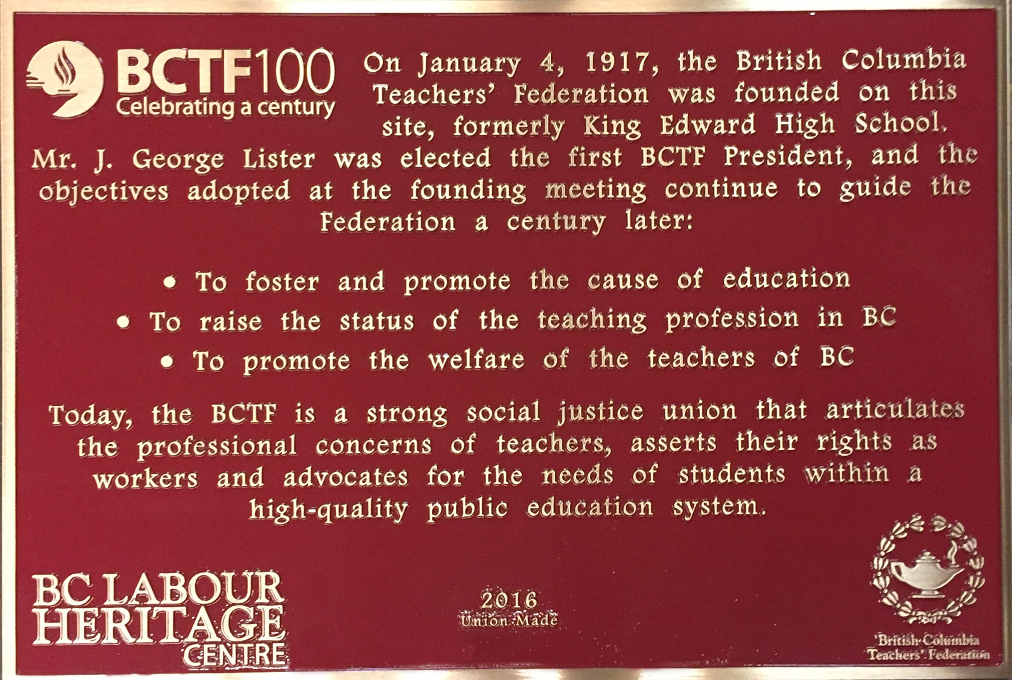 The plaque reads: On January 4, 1917, the British Columbia Teachers’ Federation was founded on this site, formerly King Edward High School. Mr. J. George Lister was elected the first BCTF President, and the objectives adopted at the founding meeting continue to guide the Federation a century later: To foster and promote the cause of education To raise the status of the teaching profession in BC To promote the welfare of the teachers of BC Today, the BCTF is a strong social justice union that articulates the professional concerns of teachers, asserts their rights as workers and advocates for the needs of students within a high-quality public education system. BC Labour Heritage Centre 2016 Union Made British Columbia Teachers’ Federation