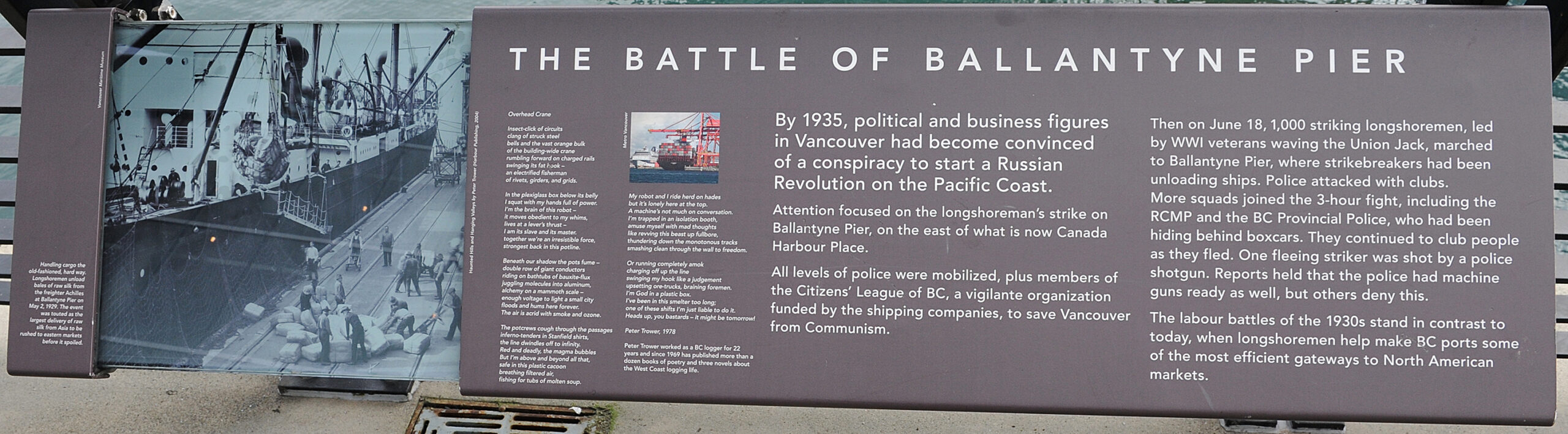 The plaque reads: By 1935, political and business figures in Vancouver had become convinced of a conspiracy to start a Russian Revolution on the Pacific Coast. Attention focused on the longshoreman’s strike on Ballantyne Pier, on the east of what is now Canada Harbour Place. All levels of police were mobilized, plus members of the Citizens’ League of BC, a vigilante organization funded by the shipping companies, to save Vancouver from Communism. Then on June 18, 1,000 striking longshoremen, led by WWI veterans waving the Union Jack, marched to Ballantyne Pier, where strikebreakers had been unloading ships. Police attacked with clubs. More squads joined the 3-hour fight, including the RCMP and the BC Provincial Police, who had been hiding behind boxcars. They continued to club people as they fled. One fleeing striker was shot by a police shotgun. Reports held that the police had machine guns ready as well, but others deny this. The labour battles of the 1930s stand in contrast to today, when longshoremen help make BC ports some of the most efficient gateways to North American markets.