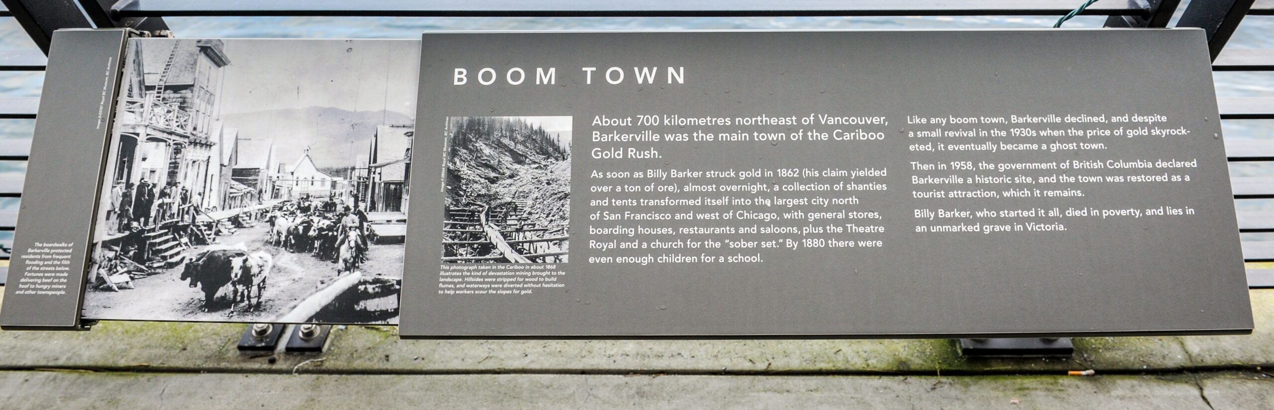 The plaque reads: About 700 kilometres northeast of Vancouver, Barkerville was the main town of the Cariboo Gold Rush. As soon as Billy Barker struck gold in 1862 (his claim yielded over a ton of ore), almost overnight, a collection of shanties and tents transformed itself into the largest city north of San Francisco and west of Chicago, with general stores, boarding houses, restaurants and saloons, plus the Theatre Royal and a church for the “sober set.” By 1880 there were even enough children for a school. Like any boom town, Barkerville declined, and despite a small revival in the 1930s when the price of gold skyrocketed, it eventually became a ghost town. Then in 1958, the government of British Columbia declared Barkerville a historic site, and the town was restored as a tourist attraction, which it remains. Billy Barker, who started it all, died in poverty, and lies in an unmarked grave in Victoria.