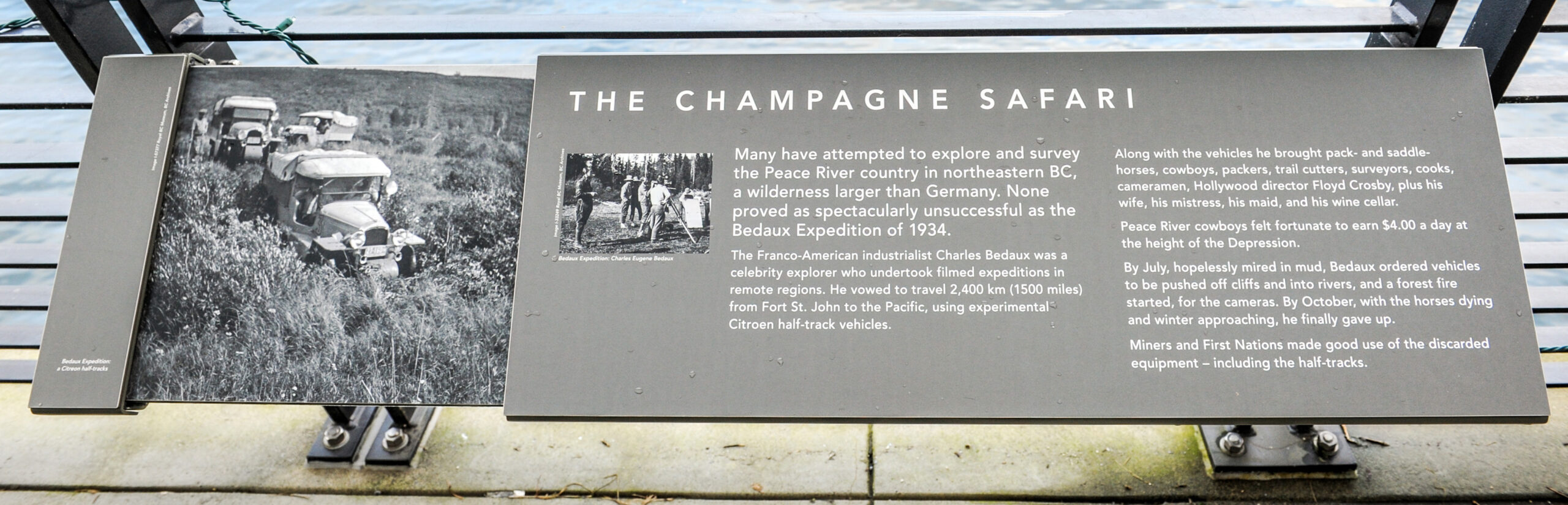 The plaque reads: Many have attempted to explore and survey the Peace River country in northeastern BC, a wilderness larger than Germany. None proved as spectacularly unsuccessful as the Bedaux Expedition of 1934. The Franco-American industrialist Charles Bedaux was a celebrity explorer who undertook filmed expeditions in remote regions. He vowed to travel 2,400 km (1500 miles) from Fort St. John to the Pacific, using experimental Citroën half-track vehicles. Along with the vehicles he brought pack- and saddle-horses, cowboys, packers, trail cutters, surveyors, cooks, cameramen, Hollywood director Floyd Crosby, plus his wife, his mistress, his maid, and his wine cellar. Peace River cowboys felt fortunate to earn $4.00 a day at the height of the Depression. By July, hopelessly mired in mud, Bedaux ordered vehicles to be pushed off cliffs and into rivers, and a forest fire started, for the cameras. By October, with the horses dying and winter approaching, he finally gave up. Miners and First Nations made good use of the discarded equipment – including the half-tracks.