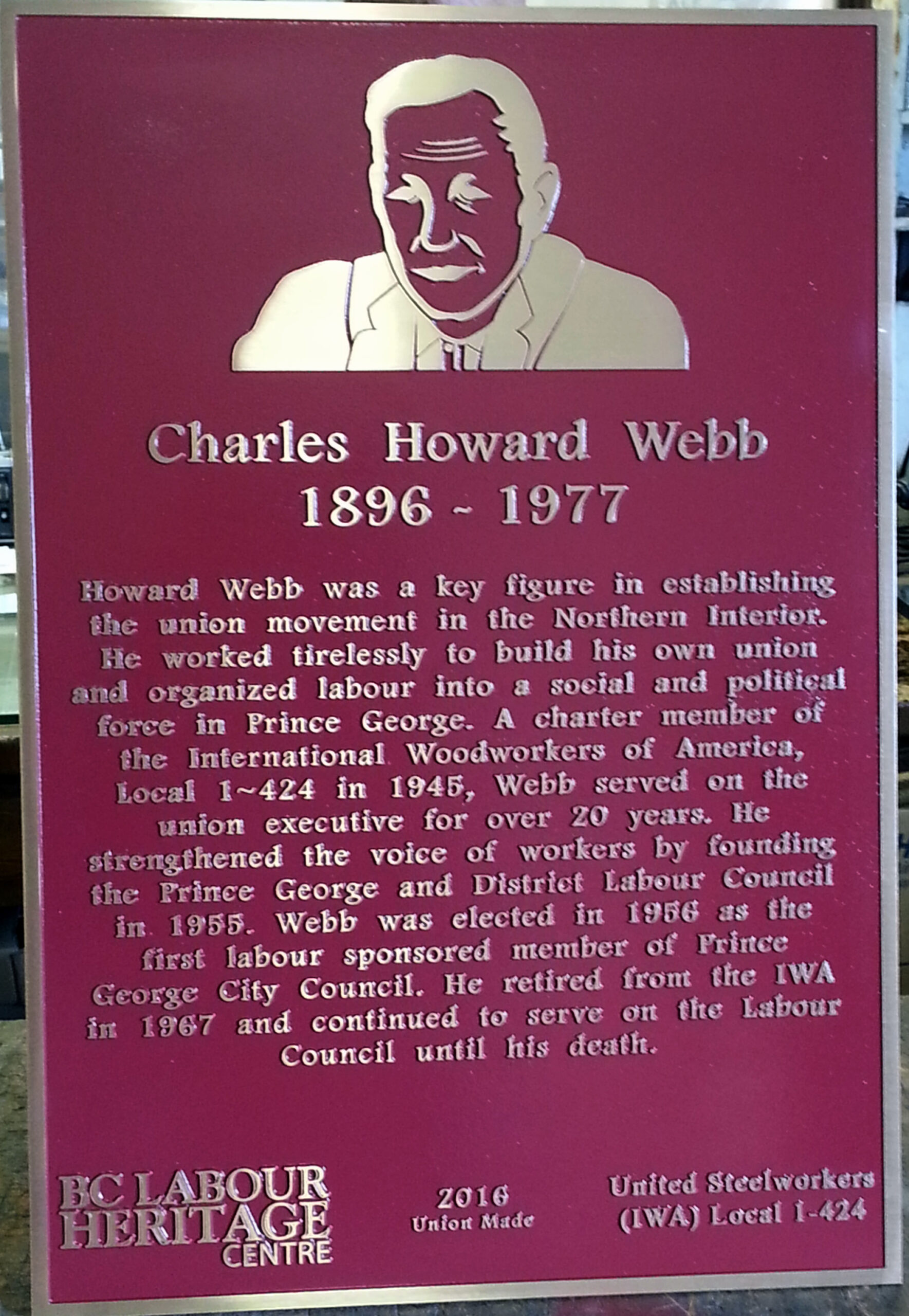 Charles Howard Webb 1896 – 1977 Howard Webb was a key figure in establishing the union movement in the Northern Interior. He worked tirelessly to build his own union and organized labour into a social and political force in Prince George. A charter member of the International Woodworkers of America, Local 1-424 in 1945, Webb served on the union executive for over 20 years. He strengthened the voice of workers by founding the Prince George and District Labour Council in 1955. Webb was elected in 1956 as the first labour sponsored member of Prince George City Council. He retired from the IWA in 1967 and continued to serve on the Labour Council until his death. BC Labour Heritage Centre 2016 Union Made United Steelworkers (IWA) Local 1-424