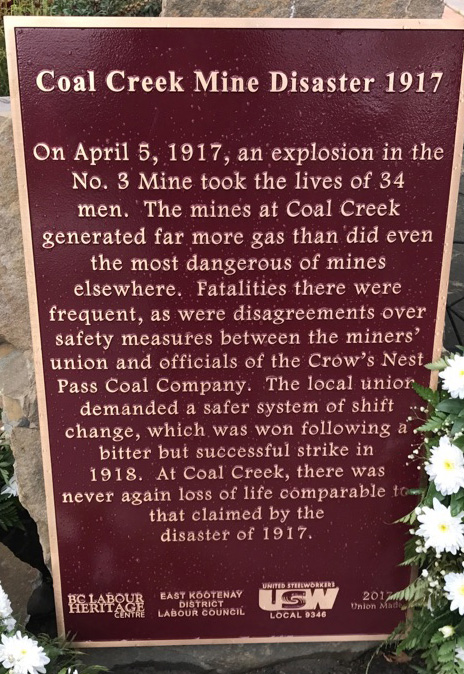 The plaque reads: On April 5, 1917, an explosion in the No. 3 Mine took the lives of 34 men. The mines at Coal Creek generated far more gas than did even the most dangerous of mines elsewhere. Fatalities there were frequent, as were disagreements over safety measures between the miners’ union and officials of the Crow’s Nest Pass Coal Company. The local union demanded a safer system of shift change, which was won following a bitter but successful strike in 1918. At Coal Creek, there was never again loss of life comparable to that claimed by the disaster of 1917. BC Labour Heritage Centre East Kootenay District Labour Council United Steelworkers Local 9346 2017 Union Made