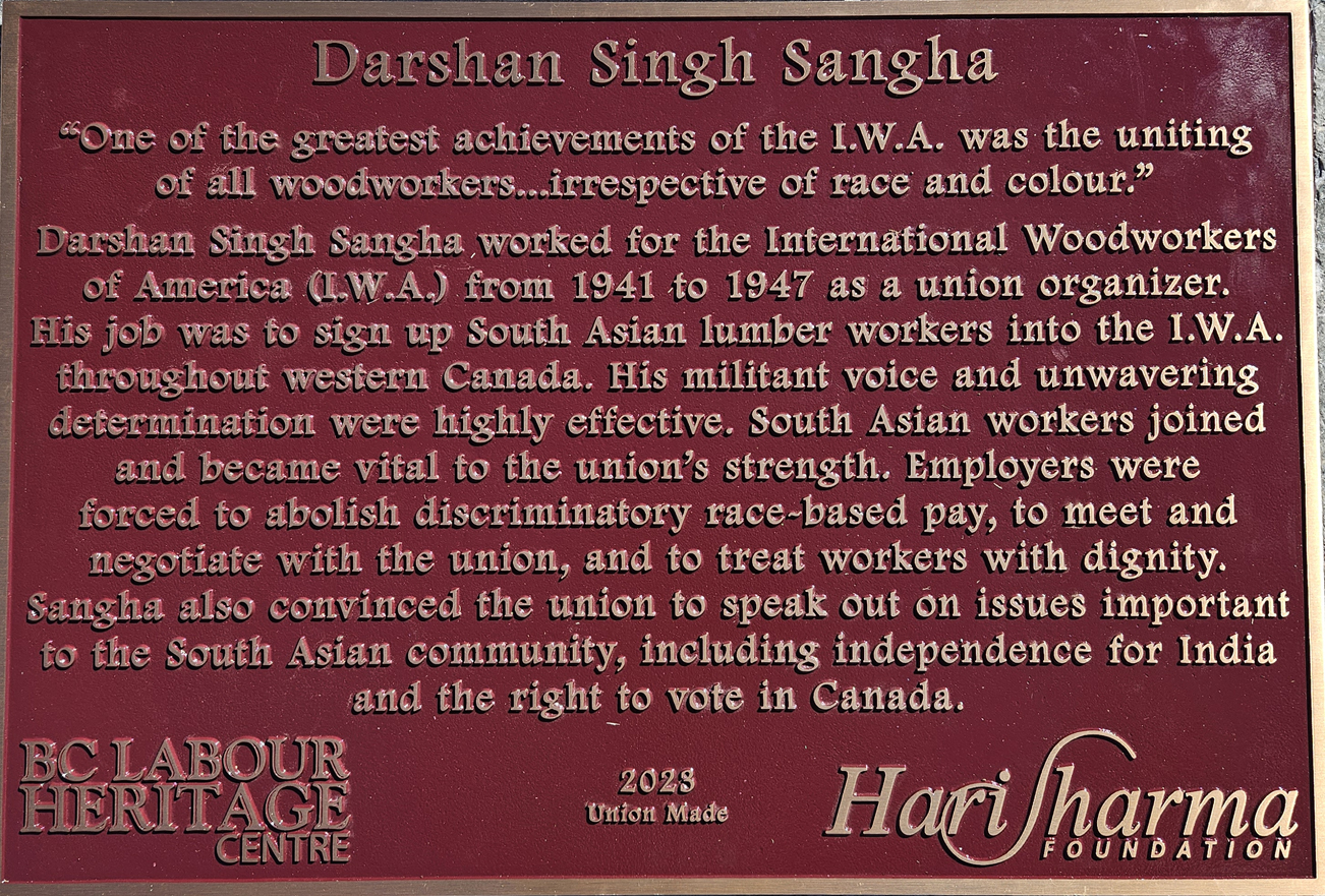 The plaque reads: “One of the greatest achievements of the I.W.A. was the uniting of all woodworkers...irrespective of race and colour.” Darshan Singh Sangha worked for the International Woodworkers of America (I.W.A) from 1941 to 1947 as a union organizer. His job was to sign up South Asian lumber workers into the I.W.A. throughout western Canada. His militant voice and unwavering determination were highly effective. South Asian workers joined and became vital to the union’s strength. Employers were forced to abolish discriminatory race-based pay, to meet and negotiate with the union, and to treat workers with dignity. Sangha also convinced the union to speak out on issues important to the South Asian community, including independence for India and the right to vote in Canada. BC Labour Heritage Centre 2023 Union Made Hari Sharma Foundation
