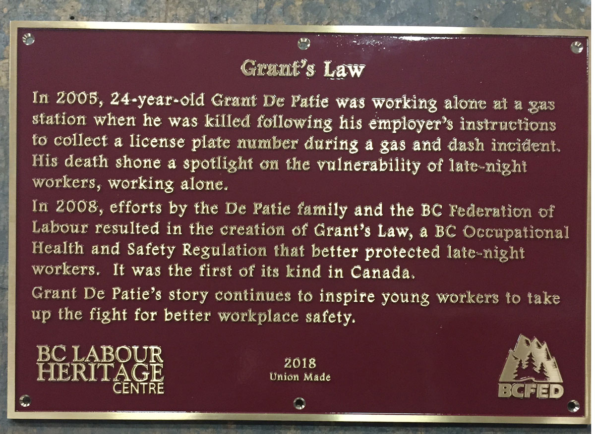 The plaque reads: In 2005, 24-year-old Grant De Patie was working alone at a gas station when he was killed following his employer’s instructions to collect a license plate number during a gas and dash incident. His death shone a spotlight on the vulnerability of late-night workers, working alone. In 2008, efforts by the De Patie family and the BC Federation of Labour resulted in the creation of Grant’s Law, a BC Occupational Health and Safety Regulation that better protected late-night workers. It was the first of its kind in Canada. Grant De Patie’s story continues to inspire young workers to take up the fight for better workplace safety. BC Labour Heritage Centre 2018 Union Made BCFED
