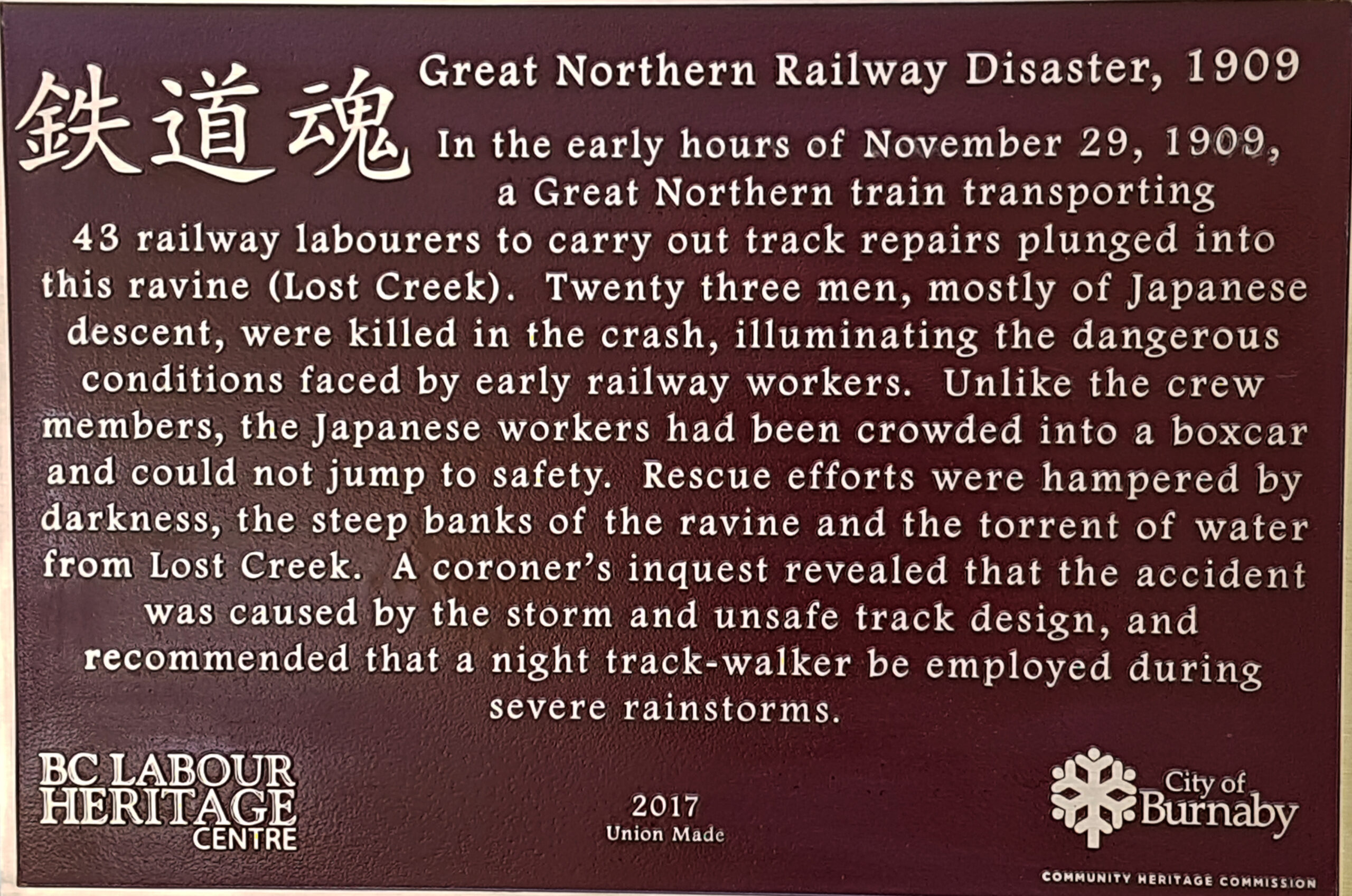 The plaque reads: In the early hours of November 29, 1909, a Great Northern train transporting 43 railway labourers to carry out track repairs plunged into this ravine (Lost Creek). Twenty three men, mostly of Japanese descent, were killed in the crash, illuminating the dangerous conditions faced by early railway workers. Unlike the crew members, the Japanese workers had been crowded into a boxcar and could not jump to safety. Rescue efforts were hampered by darkness, the steep banks of the ravine and the torrent of water from Lost Creek. A coroner’s inquest revealed that the accident was caused by the storm and unsafe track design, and recommended that a night track-walker be employed during severe rainstorms. BC Labour Heritage Centre 2017 Union Made City of Burnaby Community Heritage Commission