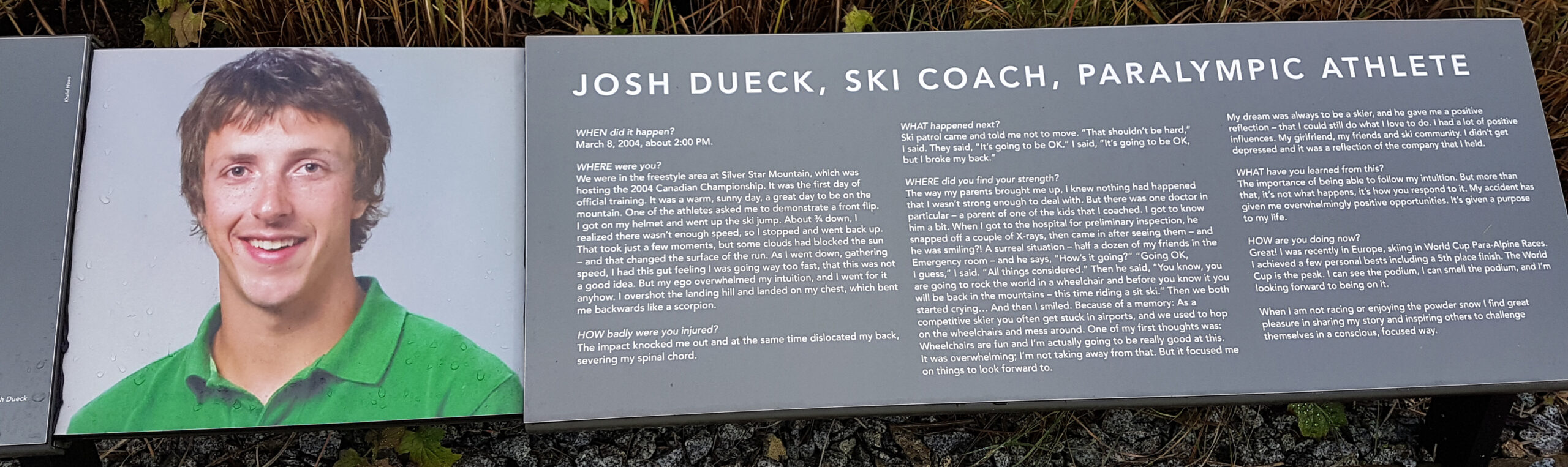 The plaque reads: WHEN did it happen? March 8, 2004, about 2:00 PM. WHERE were you? We were in the freestyle area at Silver Star Mountain, which was hosting the 2004 Canadian Championship. It was the first day of official training. It was a warm, sunny day, a great day to be on the mountain. One of the athletes asked me to demonstrate a front flip. I got on my helmet and went up the ski jump. About ¾ down, I realized there wasn’t enough speed, so I stopped and went back up. That took just a few moments, but some clouds had blocked the sun – and that changed the surface of the run. As I went down, gathering speed, I had this gut feeling I was going way too fast, that this was not a good idea. But my ego overwhelmed my intuition, and I went for it anyhow. I overshot the landing hill and landed on my chest, which bent me backwards like a scorpion. HOW badly were you injured? The impact knocked me out and at the same time dislocated my back, severing my spinal cord. WHAT happened next? Ski patrol came and told me not to move. “That shouldn’t be hard,” I said. They said, “It’s going to be OK.” I said, “It’s going to be OK, but I broke my back.” WHERE did you find your strength? The way my parents brought me up, I knew nothing had happened that I wasn’t strong enough to deal with. But there was one doctor in particular – a parent of one of the kids that I coached. I got to know him a bit. When I got to the hospital for preliminary inspection, he snapped off a couple of X-rays, then came in after seeing them – and he was smiling?! A surreal situation – half a dozen of my friends in the Emergency room – and he says, “How’s it going?” “Going OK, I guess,” I said. “All things considered.” Then he said, “You know, you are going to rock the world in a wheelchair and before you know it you will be back in the mountains – this time riding a sit-ski.” Then we both started crying … And then I smiled. Because of a memory: as a competitive skier you often get stuck in airports, and we used to hop on the wheelchairs and mess around. One of my first thoughts was: wheelchairs are fun and I’m actually going to be really good at this. It was overwhelming; I’m not taking away from that. But it focused me on things to look forward to. My dream was always to be a skier, and he gave me a positive reflection – that I could still do what I love to do. I had a lot of positive influences. My girlfriend, my friends and ski community. I didn’t get depressed and it was a reflection of the company that I held. WHAT have you learned from this? The importance of being able to follow my intuition. But more than that, it’s not what happens, it’s how you respond to it. My accident has given me overwhelmingly positive opportunities. It’s given a purpose to my life. HOW are you doing now? Great! I was recently in Europe, skiing in World Cup Para-Alpine Races. I achieved a few personal bests including a 5th place finish. The World Cup is the peak. I can see the podium, I can smell the podium, and I’m looking forward to being on it. When I am not racing or enjoying the powder snow I find great pleasure in sharing my story and inspiring others to challenge themselves in a conscious, focused way.