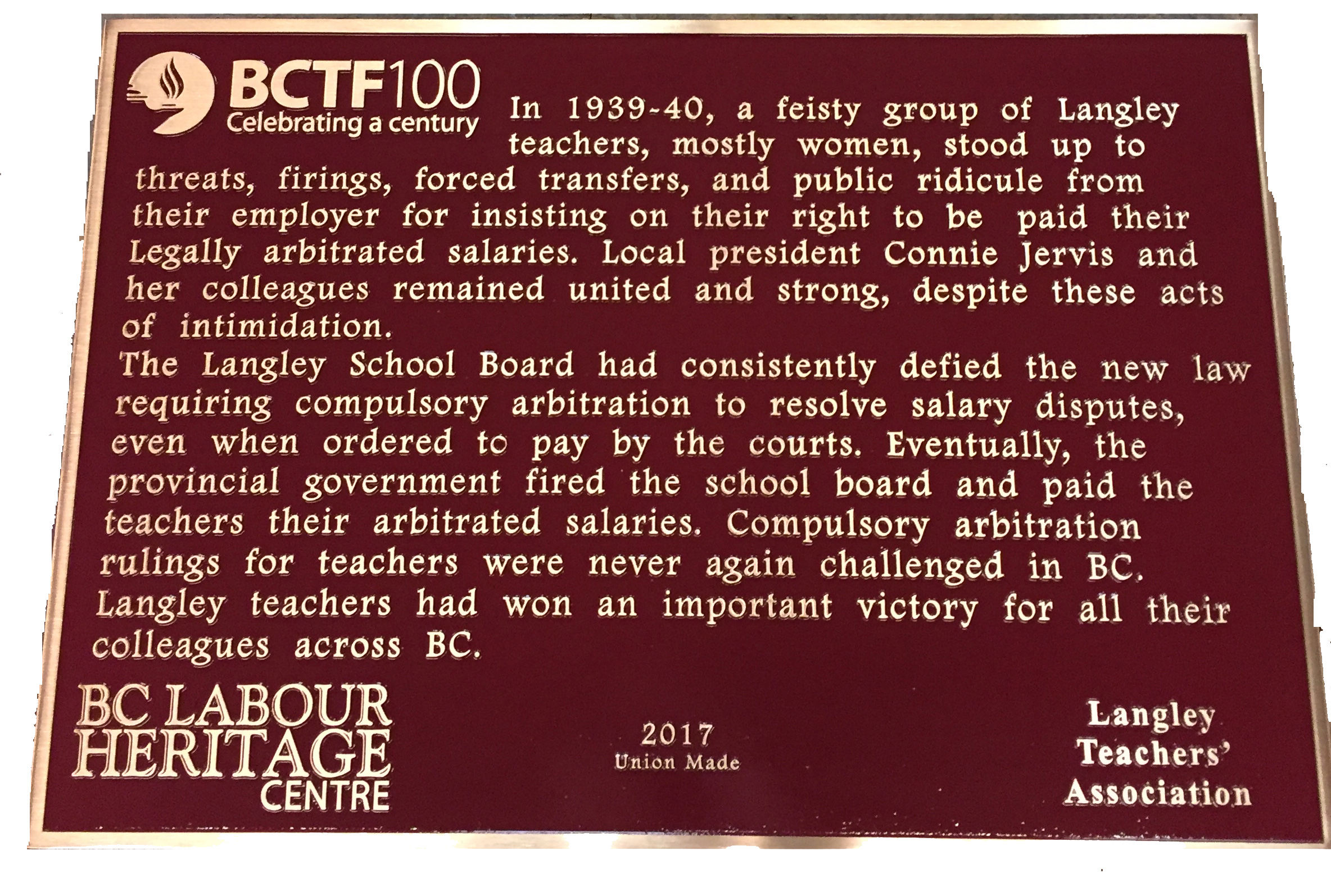 The plaque reads: In 1939-40, a feisty group of Langley teachers, mostly women, stood up to threats, firings, forced transfers, and public ridicule from their employer for insisting on their right to be paid their legally arbitrated salaries. Local president Connie Jervis and her colleagues remained united and strong, despite these acts of intimidation. The Langley School Board had consistently defied the new law requiring compulsory arbitration to resolve salary disputes, even when ordered to pay by the courts. Eventually, the provincial government fined the school board and paid the teachers their arbitrated salaries. Compulsory arbitration rulings for teachers were never again challenged in BC. Langley teachers had won an important victory for all their colleagues across BC. BC Labour Heritage Centre 2017 Union Made Langley Teachers’ Association