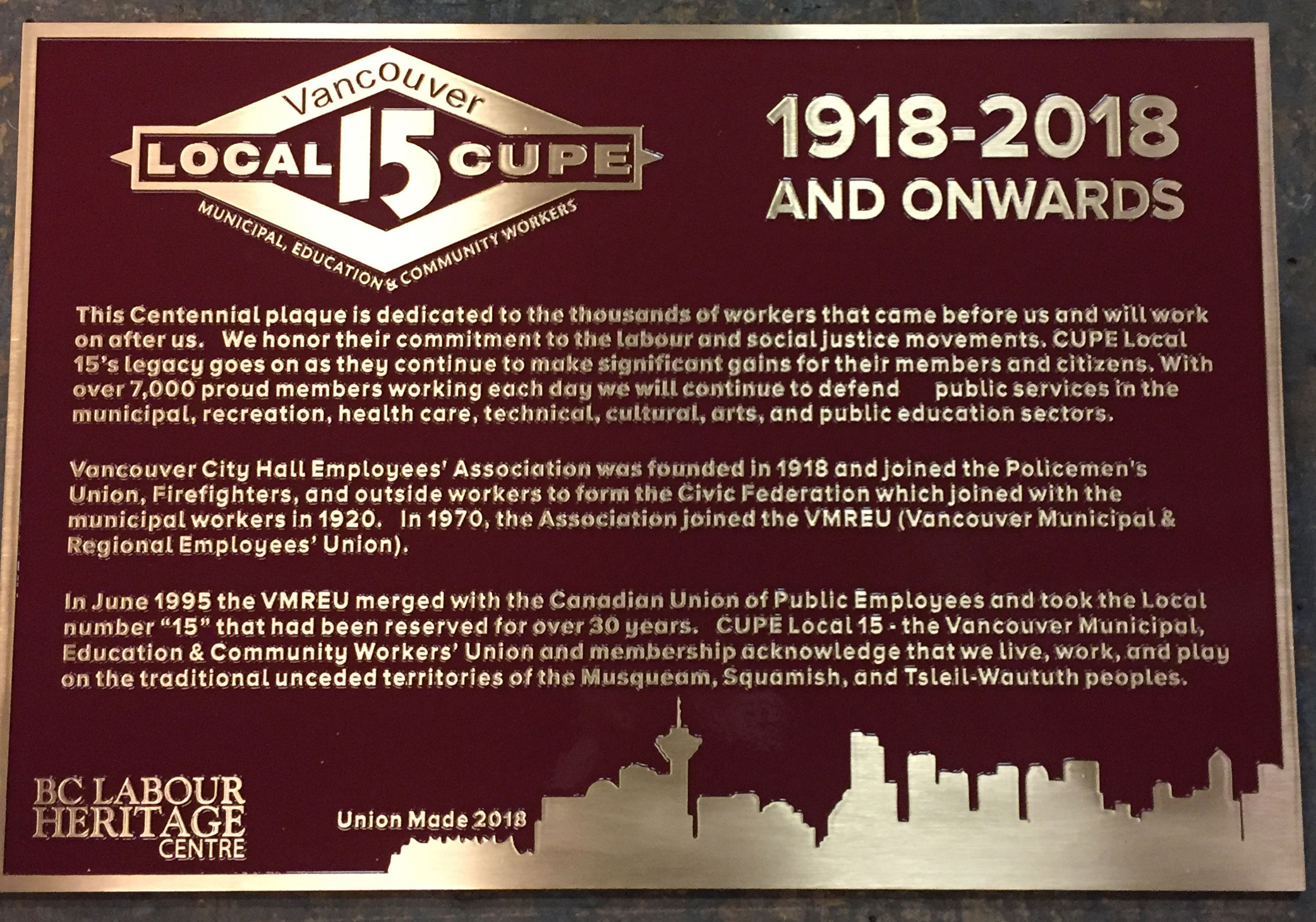 The plaque reads: This Centennial plaque is dedicated to the thousands of workers that came before us and will work on after us. We honor their commitment to the labour and social justice movements. CUPE Local 15’s legacy goes on as they continue to make significant gains for their members and citizens. With over 7,000 proud members working each day we will continue to defend public services in the municipal, recreation, health care, technical, cultural, arts, and public education sectors. Vancouver City Hall Employees’ Association was founded in 1918 and joined the Policemen’s Union, Firefighters, and outside workers to form the Civic Federation which joined with the municipal workers in 1920. In 1970, the Association joined the VMREU (Vancouver Municipal & Regional Employees’ Union). In June 1995 the VMREU merged with the Canadian Union of Public Employees and took the Local number “15” that had been reserved for over 30 years. CUPE Local 15 – the Vancouver Municipal, Education & Community Workers’ Union and membership acknowledge that we live, work, and play on the traditional unceded territories of the Musqueam, Squamish, and Tsleil-Waututh peoples. BC Labour Heritage Centre 2018 Union Made