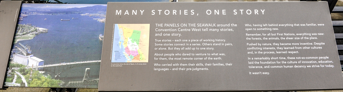 The plaque reads: The panels on the seawalk around the Convention Centre West tell many stories, and one story. True stories – each one a piece of working history. Some stories connect in a series. Others stand in pairs, or alone. But they all add up to one story. About people who dared to venture to what was, for them, the most remote corner of the earth. Who carried with them their skills, their families, their languages – and their pre-judgments. Who, having left behind everything that was familiar, were open to something new. Remember, for all but First Nations, everything was new: the forests, the animals, the sheer size of the place. Pushed by nature, they became more inventive. Despite conflicting interests, they learned from other cultures and, in the process, learned respect. In a remarkably short time, these not-so-common people laid the foundation for the culture of innovation, education, tolerance, and common human decency we strive for today. It wasn’t easy.