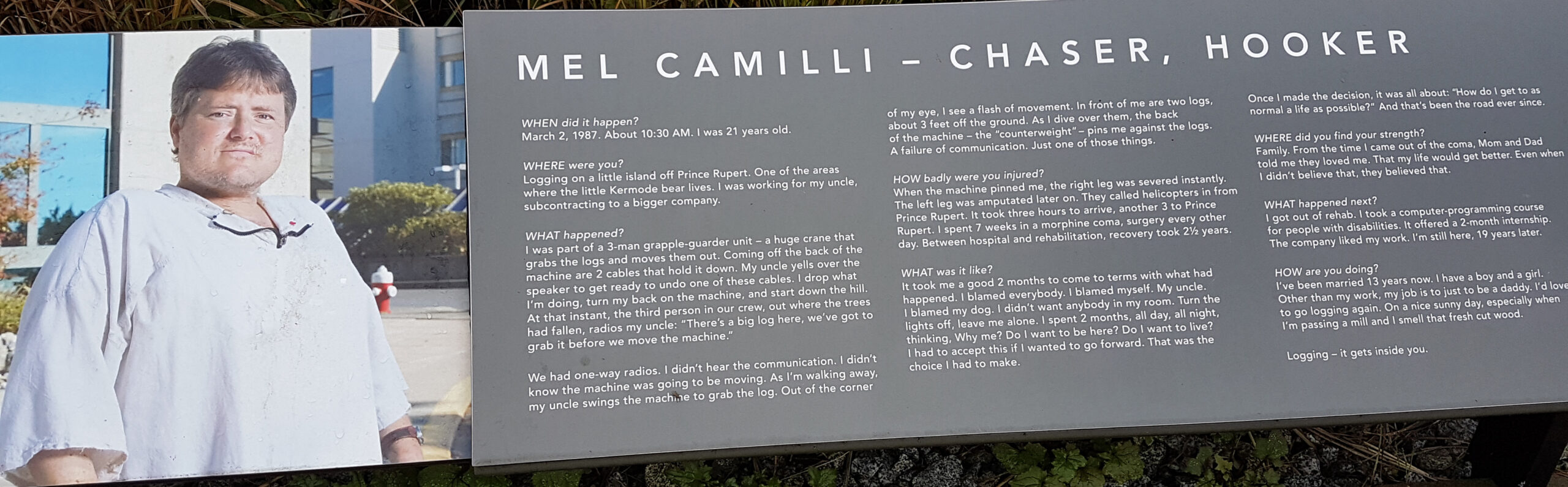 The plaque reads: WHEN did it happen? March 2, 1987. About 10:30 A.M. I was 21 years old. WHERE were you? Logging on a little island off Prince Rupert. One of the areas where the little Kermode bear lives. I was working for my uncle, subcontracting to a bigger company. WHAT happened? I was part of a 3-man grapple-guarder unit – a huge crane that grabs the logs and moves them out. Coming off the back of the machine are two cables that hold it down. My uncle yells over the speaker to get ready to undo one of these cables. I drop what I’m doing, turn my back on the machine, and start down the hill. At that instant, the third person in our crew, out there where the trees had fallen, radios my uncle: “There’s a big log here, we’ve got to grab it before we move the machine.” We had one-way radios. I didn’t hear the communication. I didn’t know the machine was going to be moving. As I’m walking away, my uncle swings the machine to grab the log. Out of the corner of my eye, I see a flash of movement. In front of me are two logs, about 3 feet off the ground. As I dive over them, the back of the machine – the “counterweight” – pins me against the logs. A failure of communication. Just one of those things. HOW badly were you injured? When the machine pinned me, the right leg was severed instantly. The left leg was amputated later on. They called helicopters in from Prince Rupert. It took three hours to arrive, another three to Prince George. I spent seven weeks in a morphine coma, surgery every other day. Between hospital and rehabilitation, recovery took 2½ years. WHAT was it like? It took me a good two months to come to terms with what had happened. I blamed everybody. I blamed myself. My uncle. I blamed my dog. I didn’t want anybody in my room. Turn the lights off, leave me alone. I spent two months, all day, all night, thinking, “Why me? Do I want to be here? Do I want to live?” I had to accept this if I wanted to go forward. That was the choice I had to make. Once I made the decision, it was all about: “How do I get to as normal a life as possible?” And that’s been the road ever since. WHERE did you find your strength? Family. From the time I came out of the coma, Mom-and-Dad told me they loved me. That my life would get better. Even when I didn’t believe that, they believed that. WHAT happened next? I got out of rehab. I took a computer programming couse for people with disabilities. It offered a 2-month internship. The company liked my work. I’m still here, 19 years later. HOW are you doing? I’ve been married 13 years now. I have a boy and a girl. Other than my work, my job is just to be a daddy. I’d love to go logging again. On a nice sunny day, especially when I’m passing a mill and I smell that fresh cut wood. Logging – it gets inside you.