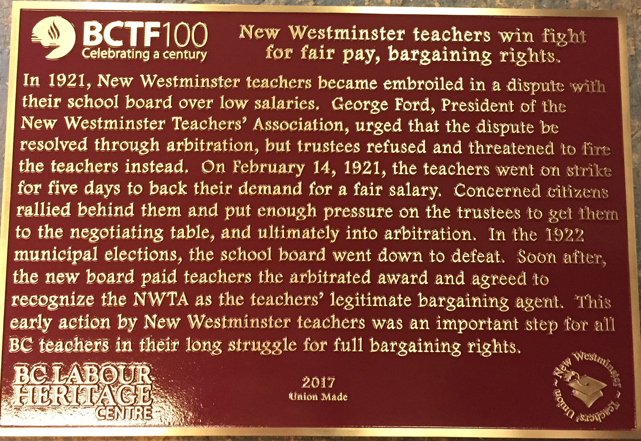 The plaque reads: In 1921, New Westminster teachers became embroiled in a dispute with their school board over low salaries. George Ford, President of the New Westminster Teachers’ Association, urged that the dispute be resolved through arbitration, but trustees refused and threatened to fire the teachers instead. On February 14, 1921, the teachers went on strike for five days to back their demand for a fair salary. Concerned citizens rallied behind them and put enough pressure on the trustees to get them to the negotiating table, and ultimately into arbitration. In the 1922 municipal elections, the school board went down to defeat. Soon after, the new board paid teachers the arbitrated award and agreed to recognize the NWTA as the teachers’ legitimate bargaining agent. This early action by New Westminster teachers was an important step for all BC teachers in their long struggle for full bargaining rights. BC Labour Heritage Centre British Columbia Teachers' Federation 2017 Union Made