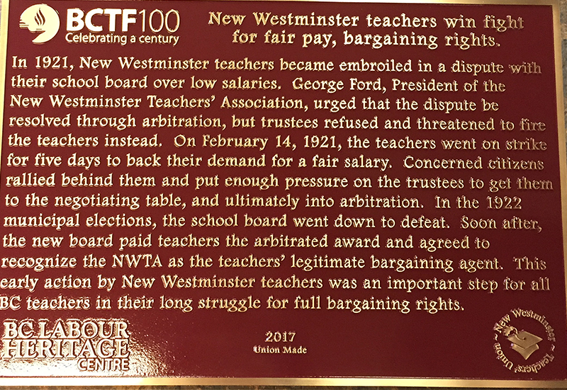 The plaque reads: In 1921, New Westminster teachers became embroiled in a dispute with their school board over low salaries. George Ford, President of the New Westminster Teachers’ Association, urged that the dispute be resolved through arbitration, but trustees refused and threatened to fire the teachers instead. On February 14, 1921, the teachers went on strike for five days to back their demand for a fair salary. Concerned citizens rallied behind them and put enough pressure on the trustees to get them to the negotiating table, and ultimately into arbitration. In the 1922 municipal elections, the school board went down to defeat. Soon after, the new board paid teachers the arbitrated award and agreed to recognize the NWTA as the teachers’ legitimate bargaining agent. This early action by New Westminster teachers was an important step for all BC teachers in their long struggle for full bargaining rights. BC Labour Heritage Centre British Columbia Teachers' Federation 2017 Union Made