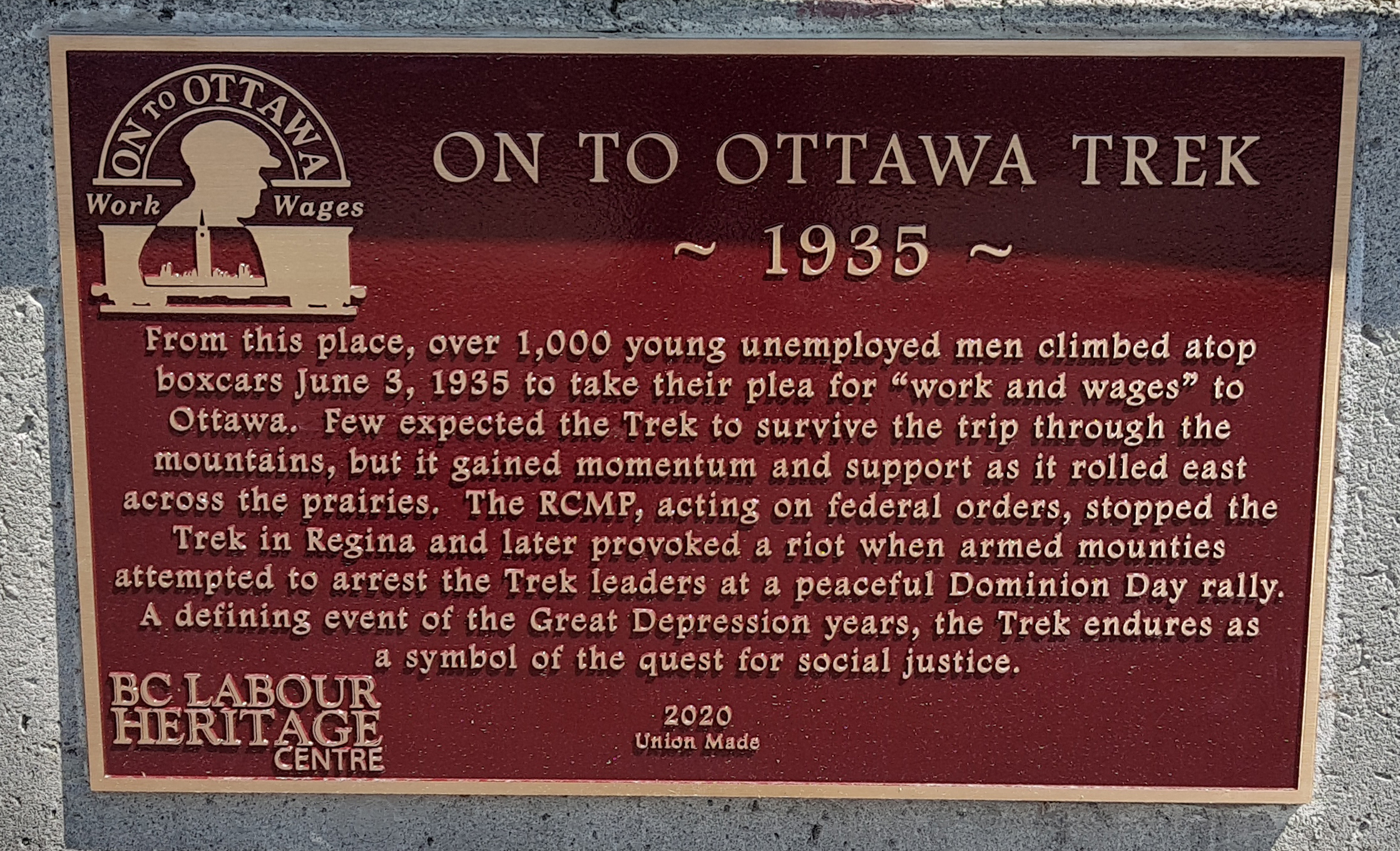 The plaque reads: From this place, over 1,000 young unemployed men climbed atop boxcars June 3, 1935 to take their plea for “work and wages” to Ottawa. Few expected the Trek to survive the trip through the mountains, but it gained momentum and support as it rolled east across the prairies. The RCMP, acting on federal orders, stopped the Trek in Regina and later provoked a riot when armed mounties attempted to arrest the Trek leaders at a peaceful Dominion Day rally. A defining event of the Great Depression years, the Trek endures as a symbol of the quest for social justice. BC Labour Heritage Centre 2020 Union Made