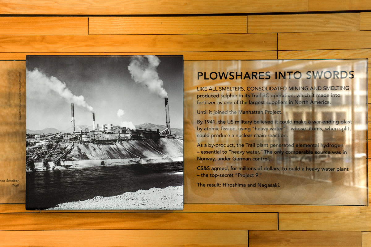 The plaque reads: Like all smelters, consolidated mining and smelting produced sulfur in its Trail BC operation, which it made into fertilizer as one of the largest suppliers in North America. Until it joined the Manhattan Project. By 1941, the US military believed it could make a war-ending blast by atomic fission, using “heavy water,” whose atoms, when split, could produce a nuclear chain reaction. As a by-product, the Trail plant generated elemental hydrogen — essential to heavy water. The only comparable source was in Norway, under German control. CS&S agreed, for millions of dollars, to build a heavy water plant: the top secret “Project 9.” The result: Hiroshima and Nagasaki.
