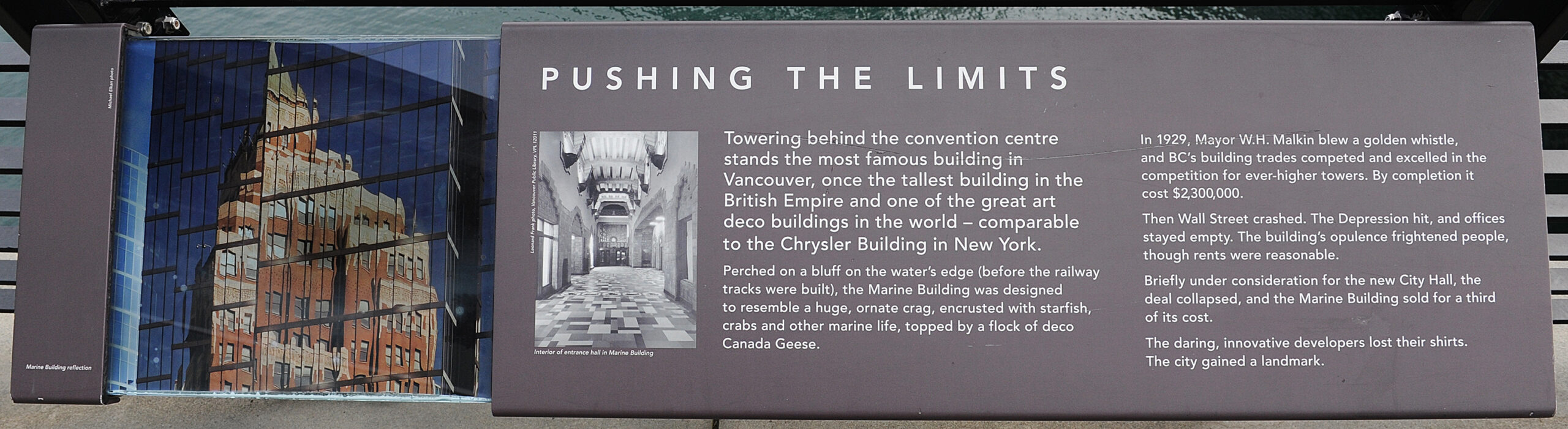 The plaque reads: Towering behind the Convention Centre stands the most famous building in Vancouver, once the tallest building in the British Empire and one of the great art deco buildings in the world – comparable to the Chrysler Building in New York. Perched on a bluff on the water’s edge (before the railway tracks were built), the Marine Building was designed to resemble a huge, ornate crag, encrusted with starfish, crabs and other marine life, topped by a flock of deco Canada Geese. In 1929, Mayor W.H. Malkin blew a golden whistle, and BC’s building trades competed and excelled in the competition for ever-higher towers. By completion it cost $2,300,000. Then Wall Street crashed. The Depression hit, and offices stayed empty. The building’s opulence frightened people, though rents were reasonable. Briefly under consideration for the new City Hall, the deal collapsed, and the Marine Building sold for a third of its cost. The daring, innovative developers lost their shirts. The city gained a landmark.