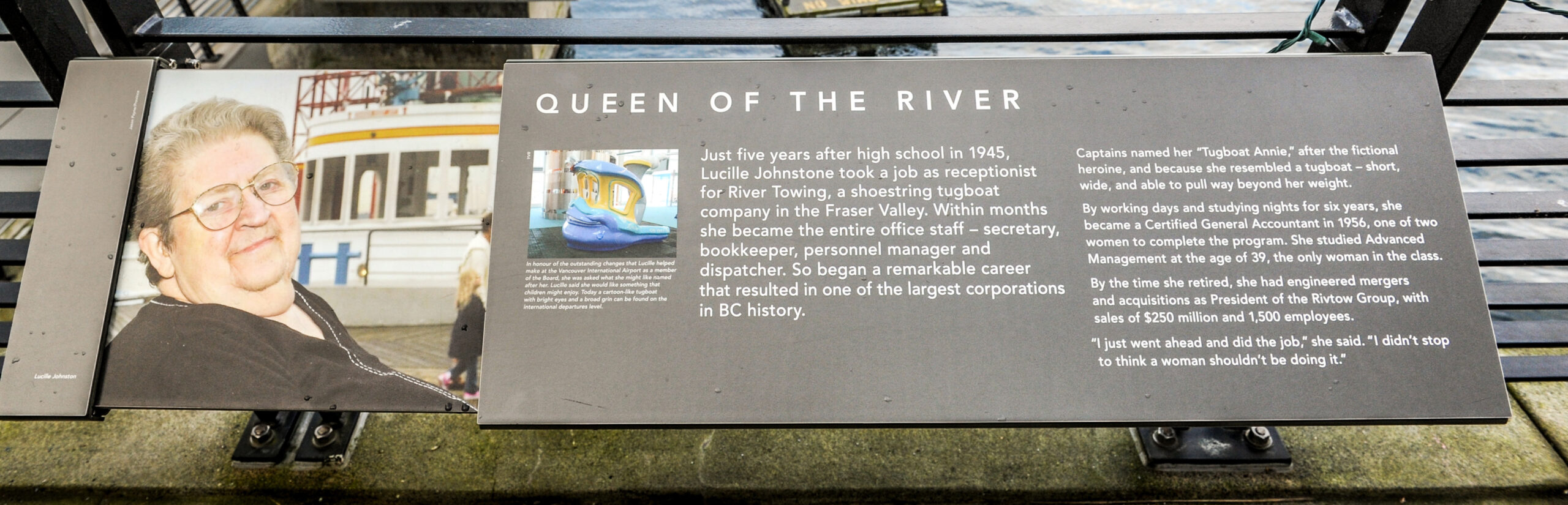 The plaque reads: Just five years after high school in 1945, Lucille Johnstone took a job as receptionist for River Towing, a shoestring tugboat company in the Fraser Valley. Within months she became the entire office staff – secretary, bookkeeper, personnel manager and dispatcher. So began a remarkable career that resulted in one of the largest corporations in BC history. Captains named her “Tugboat Annie,” after the fictional heroine, and because she resembled a tugboat – short, wide, and able to pull way beyond her weight. By working days and studying nights for six years, she became a Certified General Accountant in 1956, one of two women to complete the program. She studied Advanced Management at the age of 39, the only woman in the class. By the time she retired, she had engineered mergers and acquisitions as President of the Rivtow Group, with sales of $250 million and 1,500 employees. “I just went ahead and did the job,” she said. “I didn’t stop to think a woman shouldn’t be doing it.”