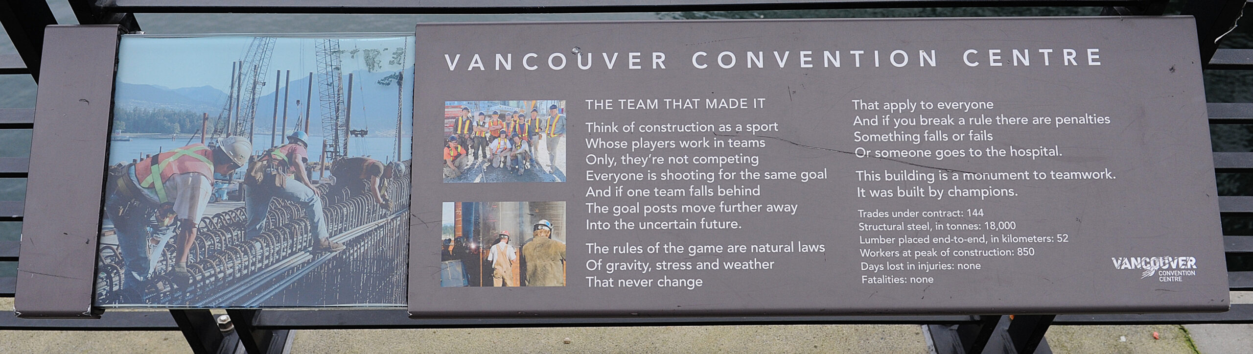 The plaque reads: THE TEAM THAT MADE IT Think of construction as a sport Whose players work in teams Only, they’re not competing Everyone is shooting for the same goal And if one team falls behind The goal posts move further away Into the uncertain future. The rules of the game are natural laws Of gravity, stress and weather That never change That apply to everyone And if you break a rule there are penalties Something falls or fails Or someone goes to the hospital. This building is a monument to teamwork. It was built by champions. Trades under contract: 144 Structural steel, in tonnes: 18,000 Lumber placed end-to-end, in kilometres: 52 Workers at peak of construction: 850 Days lost in injuries: none Fatalities: none