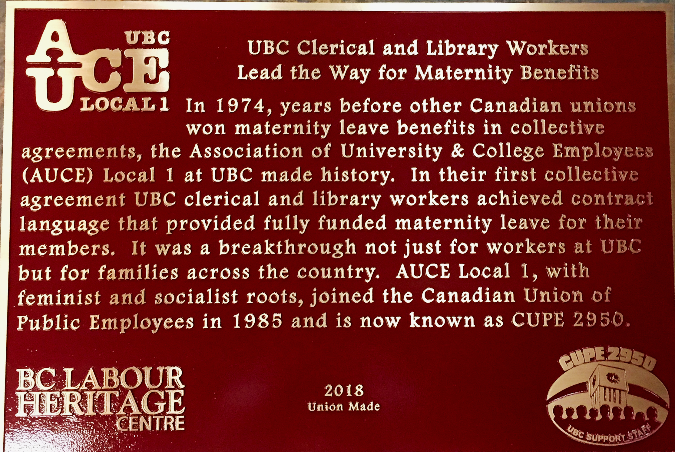 The plaque reads: In 1974, years before other Canadian unions won maternity leave benefits in collective agreements, the Association of University & College Employees (AUCE) Local 1 at UBC made history. In their first collective agreement UBC clerical and library workers achieved contract language that provided fully funded maternity leave for their members. It was a breakthrough not just for workers at UBC but for families across the country. AUCE Local 1, with feminist and socialist roots, joined the Canadian Union of Public Employees in 1985 and is now known as CUPE 2950. BC Labour Heritage Centre 2018 Union Made CUPE 2950