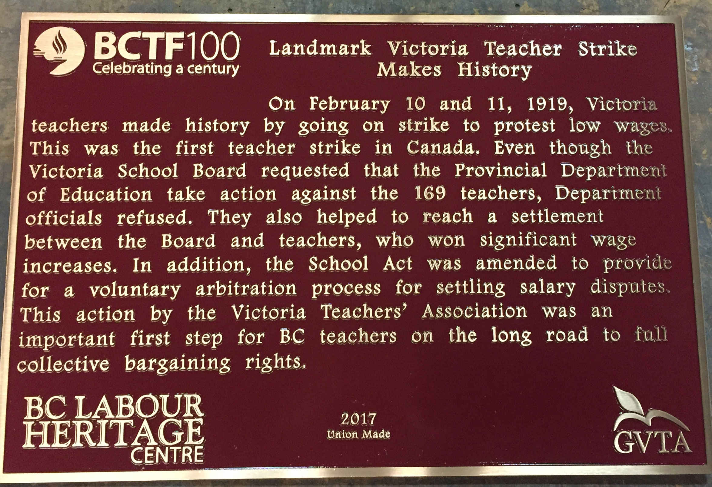 The plaque reads: On February 10 and 11, 1919, Victoria teachers made history by going on strike to protest low wages. This was the first teacher strike in Canada. Even though the Victoria School Board requested that the Provincial Department of Education take action against the 169 teachers, department officials refused. They also helped to reach a settlement between the Board and teachers, who won significant wage increases. In addition, the School Act was amended to provide for a voluntary arbitration process for settling salary disputes. This action by the Victoria Teachers’ Association was an important first step for BC teachers on the long road to full collective bargaining rights. BC Labour Heritage Centre 2017 Union Made GVTA