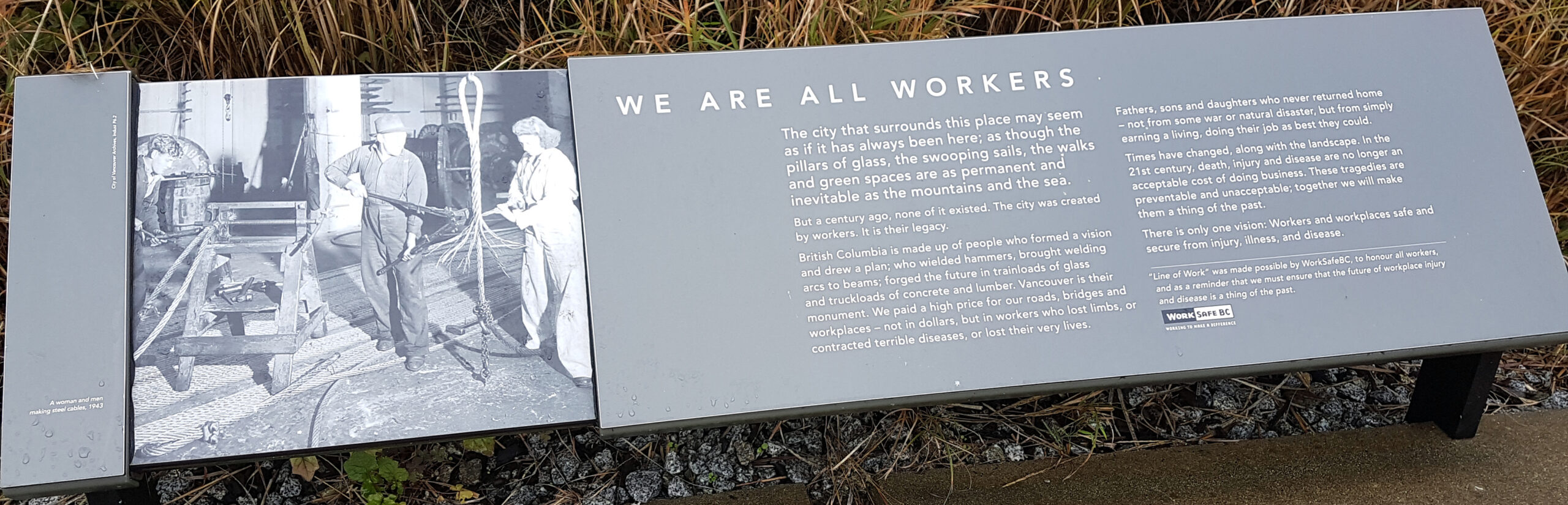 The plaque reads: The city that surrounds this place may seem as if it has always been here; as thought eh pillars of glass, the swooping sails, the walks and green spaces are as permanent and inevitable as the mountains and the sea. But a century ago, none of it existed. The city was created by workers. It is their legacy. British Columbia is made up of people who formed a vision and drew a plan; who wielded hammers, brought welding arcs to beams; forged the future in trainloads of glass and truckloads of concrete and lumber. Vancouver is their monument. We paid a high prive for our roads, bridges and workplaces - not in dollars, but in workers who lost limbs, or contracted terrible diseases, or lost their very lives. Fathers, sons and daughters who never returned home - not from some war or natural disaster, but from simply earning a living, doing their job as best they could. Times have changed, along with the landscape. In the 21st century, death, injury and disease are no longer an acceptable cost of doing business. These tragedies are preventable and unacceptable; together we will make them a thing of the past. There is only one vision: Workers and workplaces safe a secure from injury, illness and disease