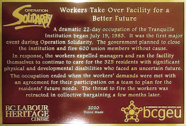 The plaque reads: A dramatic 22-day occupation of the Tranquille Institution began July 19, 1983. It was the first major event during Operation Solidarity. The government planned to close the institution and fire 600 union members without cause. In response, the workers expelled managers and ran the facility themselves to continue to care for the 325 residents with significant physical and developmental disabilities who faced an uncertain future. The occupation ended when the workers’ demands were met with an agreement for their participation on a team to plan for the residents’ future needs. The threat to fire the workers was retracted in collective bargaining a few months later. BC Labour Heritage Centre 2020 Union Made BCGEU