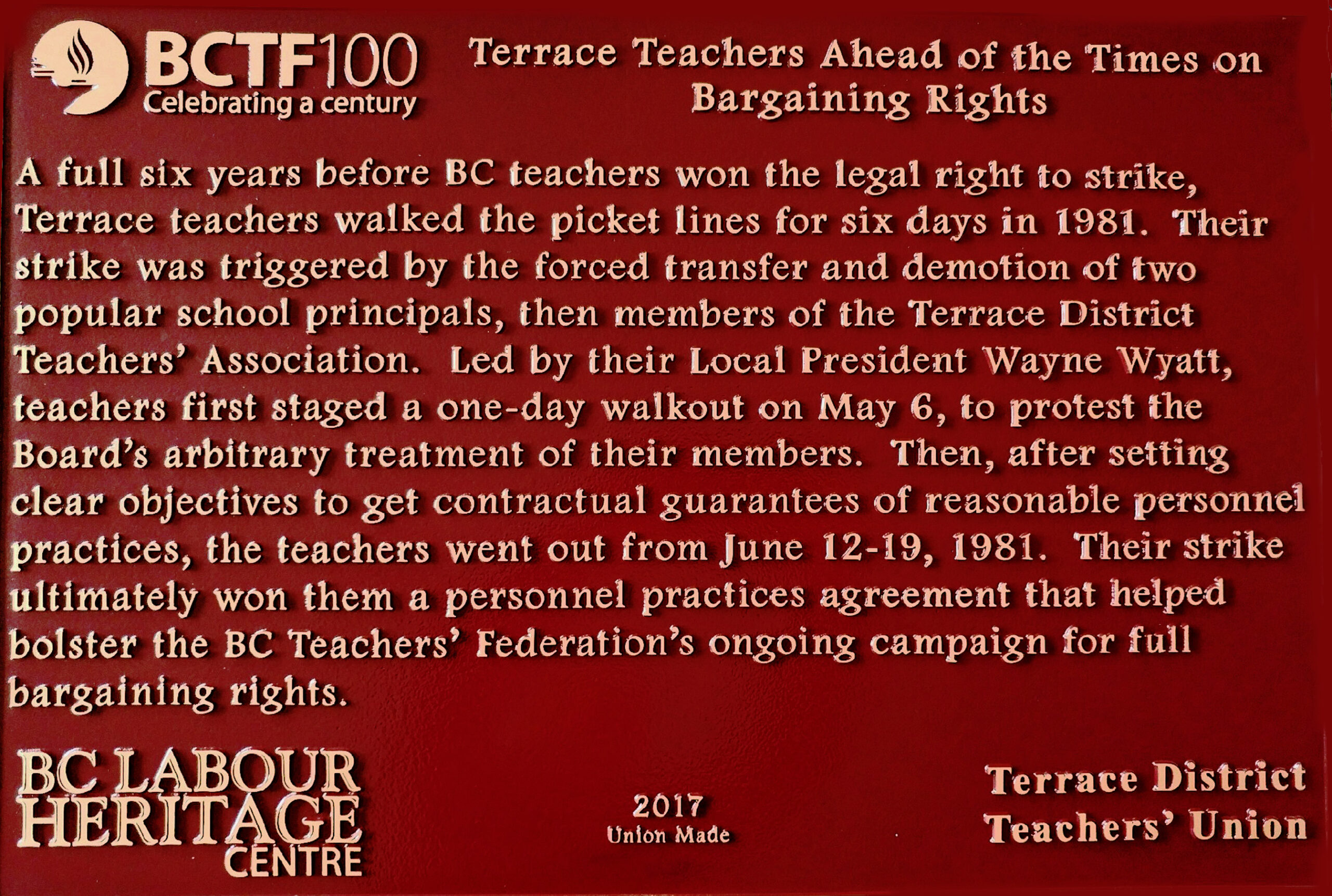 The plaque reads: A full six years before BC teachers won the legal right to strike, Terrace teachers walked the picket lines for six days in 1981. Their strike was triggered by the forced transfer and demotion of two popular school principals, then members of the Terrace District Teachers’ Association. Led by their Local President Wayne Wyatt, teachers first staged a one-day walkout on May 6, to protest the Board’s arbitrary treatment of their members. Then, after setting clear objectives to get contractual guarantees of reasonable personnel practices, the teachers went out from June 12–19, 1981. Their strike ultimately won them a personnel practices agreement that helped bolster the BC Teachers’ Federation’s ongoing campaign for full bargaining rights. BC Labour Heritage Centre 2017 Union Made Terrace District Teachers’ Union
