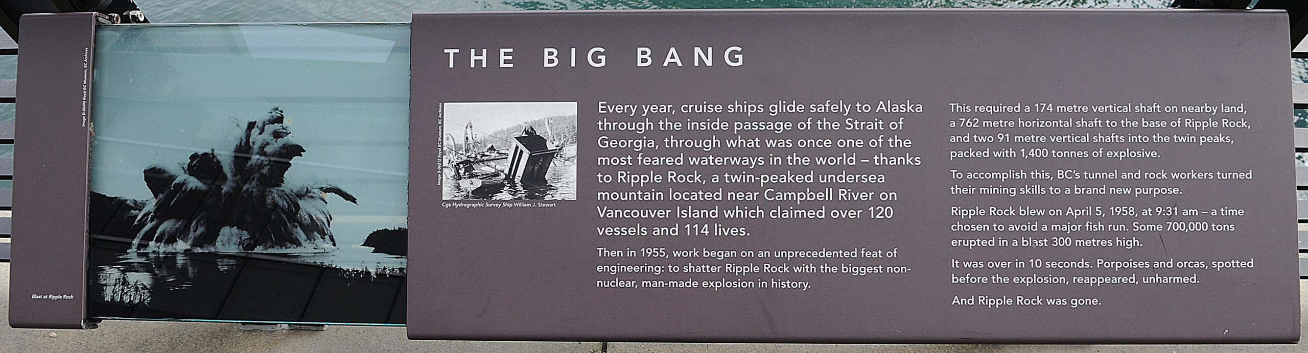 The plaque reads: Every year, cruise ships glide safely to Alaska through the inside passage of the Strait of Georgia, through what was once one of the most feared waterways in the world — thanks to Ripple Rock, a twin-peaked undersea mountain located near Campbell River on Vancouver Island which claimed over 120 vessels and 114 lives. Then in 1955, work began on an unprecedented feat of engineering: to shatter Ripple Rock with the biggest non-nuclear, man-made explosion in history. This required a 174 metre vertical shaft on nearby land, a 762 metre horizontal shaft to the base of Ripple Rock, and two 91 metre vertical shafts into the twin peaks, packed with 1,400 tonnes of explosive. To accomplish this, BC’s tunnel and rock workers turned their mining skills to a brand new purpose. Ripple Rock blew on April 5, 1958, at 9:31 am — a time chosen to avoid a major fish run. Some 700,000 tons erupted in a blast 300 metres high. It was over in 10 seconds. Porpoises and orcas, spotted before the explosion, reappeared, unharmed. And Ripple Rock was gone.
