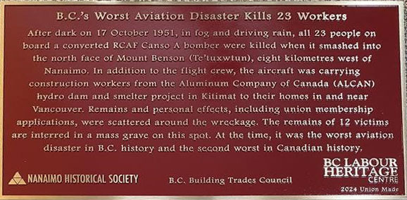 The plaque reads: After dark on 17 October 1951, in fog and driving rain, all 23 people on board a converted RCAF Canso A bomber were killed when it smashed into the north face of Mount Benson (te'tuxwtun), eight kilometres west of Nanaimo. In addition to the flight crew, the aircraft was carrying contruction works from the Aluminum Company of Canada (ALCAN) hydro dam and smelter project in Kitimat to their homes in and near Vancouver. Remains and personal effects, including union membership applications, were scattered around the wreckage. The remains of 12 victims are interred in a mass grave on this spot. At the time, it was the worst aviation disaster in B.C. history and the second worst in Canadian history.